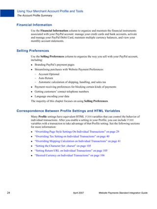 Using Your Merchant Account Profile and Tools
The Account Profile Summary

Financial Information
Use the Financial Information column to organize and maintain the financial instruments
associated with your PayPal account: manage your credit cards and bank accounts, activate
and manage your PayPal Debit Card, maintain multiple currency balances, and view your
monthly account statements.

Selling Preferences
Use the Selling Preferences column to organize the way you sell with your PayPal account,
including:
Branding PayPal’s payment pages
Streamlining purchases with Website Payment Preferences:
– Account Optional
– Auto Return
– Automatic calculation of shipping, handling, and sales tax
Payment receiving preferences for blocking certain kinds of payments
Getting customers’ contact telephone numbers
Language encoding your data
The majority of this chapter focuses on using Selling Preferences.

Correspondence Between Profile Settings and HTML Variables
Many Profile settings have equivalent HTML FORM variables that can control the behavior of
individual transactions. After you enable a setting in your Profile, you can include FORM
variables with a transaction to take advantage of that Profile setting. See the following sections
for more information:
“Overriding Page Style Settings On Individual Transactions” on page 29
“Overriding Tax Setting on Individual Transactions” on page 40
“Overriding Shipping Calculation on Individual Transactions” on page 41
“Setting the Character Set: charset” on page 105
“Setting Return URL on Individual Transactions” on page 105
“Desired Currency on Individual Transactions” on page 106

24

April 2007

Website Payments Standard Integration Guide

 