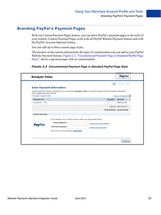 Using Your Merchant Account Profile and Tools
Branding PayPal’s Payment Pages

Branding PayPal’s Payment Pages
With our Custom Payment Pages feature, you can tailor PayPal’s payment pages to the style of
your website. Custom Payment Pages work with all PayPal Website Payment buttons and with
the PayPal Account Optional feature.
You can add up to three custom page styles.
The pictures in this section demonstrate the types of customization you can add to your PayPal
Website Payment buttons. Figure 2.2, “Uncustomized Payment Page in Standard PayPal Page
Style,” shows a payment page with no customization.
FIGURE 2.2 Uncustomized Payment Page in Standard PayPal Page Style

Website Payments Standard Integration Guide

April 2007

25

 