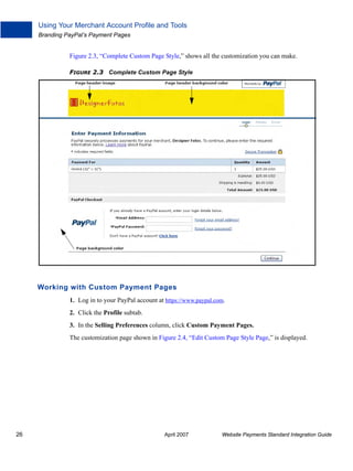 Using Your Merchant Account Profile and Tools
Branding PayPal’s Payment Pages

Figure 2.3, “Complete Custom Page Style,” shows all the customization you can make.
FIGURE 2.3 Complete Custom Page Style

Working with Custom Payment Pages
1. Log in to your PayPal account at https://www.paypal.com.
2. Click the Profile subtab.
3. In the Selling Preferences column, click Custom Payment Pages.
The customization page shown in Figure 2.4, “Edit Custom Page Style Page,” is displayed.

26

April 2007

Website Payments Standard Integration Guide

 