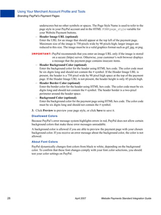 Using Your Merchant Account Profile and Tools
Branding PayPal’s Payment Pages

underscores but no other symbols or spaces. The Page Style Name is used to refer to the
page style in your PayPal account and in the HTML FORM page_style variable for
your Website Payment buttons.
– Header Image URL (optional)
Enter the URL for an image that should appear at the top left of the payment page.
Maximum size of the image is 750 pixels wide by 90 pixels high; larger images are
reduced to this size. The image must be in a valid graphics format such as gif, jpg, or png.
IMPO RTANT: PayPal recommends that you enter an image URL only if the image is stored

on a secure (https) server. Otherwise, your customer’s web browser displays
a message that the payment page contains insecure items.
– Header Background Color (optional)
Enter the background color for the header using HTML hex code. The color code must
be six digits long and should not contain the # symbol. If the Header Image URL is
present, the header is a 750 pixel wide by 90 pixel high space at the top of the payment
page. If the Header Image URL is not present, the header height is only 45 pixels high.
– Header Border Color (optional)
Enter the border color for the header using HTML hex code. The color code must be six
digits long and should not contain the # symbol. The header border is a two-pixel
perimeter around the header space.
– Background Color (optional)
Enter the background color for the payment page using HTML hex code. The color code
must be six digits long and should not contain the # symbol.
3. Click Preview to preview your page style, or click Save to save it.
Disallowed Colors

Because PayPal’s error message system highlights errors in red, PayPal does not allow certain
background colors that make these error messages unreadable.
A background color is allowed if you are able to preview the payment page with your chosen
background color. If you receive an error message about the background color, the color is not
allowed.
About Font Colors

PayPal dynamically changes font colors from black to white, depending on the background
color. To confirm that these font changes comply with your font color selections, you should
test your color settings on PayPal.

28

April 2007

Website Payments Standard Integration Guide

 
