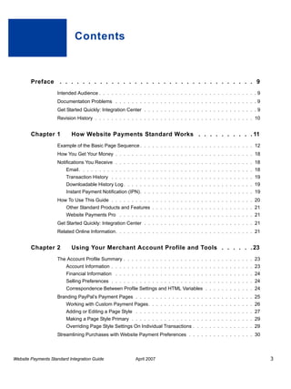 Contents

Preface . . . . . . . . . . . . . . . . . . . . . . . . . . . . . . . . . . 9
Intended Audience . . . . . . . . . . . . . . . . . . . . . . . . . . . . . . . . . . . . . . . 9
Documentation Problems . . . . . . . . . . . . . . . . . . . . . . . . . . . . . . . . . . . 9
Get Started Quickly: Integration Center . . . . . . . . . . . . . . . . . . . . . . . . . . . . 9
Revision History . . . . . . . . . . . . . . . . . . . . . . . . . . . . . . . . . . . . . . . 10

Chapter 1

How Website Payments Standard Works . . . . . . . . . . 11

Example of the Basic Page Sequence . . . . . . . . . . . . . . . . . . . . . . . . . . . . 12
How You Get Your Money . . . . . . . . . . . . . . . . . . . . . . . . . . . . . . . . . . 18
Notifications You Receive . . . . . . . . . . . . . . . . . . . . . . . . . . . . . . . . . . 18
Email . . . . . . . . . . . . . . . . . . . . . . . . . . . . . . . . . . . . . . . . . . . 18
Transaction History . . . . . . . . . . . . . . . . . . . . . . . . . . . . . . . . . . . 19
Downloadable History Log . . . . . . . . . . . . . . . . . . . . . . . . . . . . . . . . 19
Instant Payment Notification (IPN). . . . . . . . . . . . . . . . . . . . . . . . . . . . 19
How To Use This Guide . . . . . . . . . . . . . . . . . . . . . . . . . . . . . . . . . . . 20
Other Standard Products and Features . . . . . . . . . . . . . . . . . . . . . . . . . 21
Website Payments Pro . . . . . . . . . . . . . . . . . . . . . . . . . . . . . . . . . 21
Get Started Quickly: Integration Center . . . . . . . . . . . . . . . . . . . . . . . . . . . 21
Related Online Information. . . . . . . . . . . . . . . . . . . . . . . . . . . . . . . . . . 21

Chapter 2

Using Your Merchant Account Profile and Tools . . . . . . 23

The Account Profile Summary . . . . . . . . . . . . . . . . . . . . . . . . . . . . . . . . 23
Account Information . . . . . . . . . . . . . . . . . . . . . . . . . . . . . . . . . . . 23
Financial Information . . . . . . . . . . . . . . . . . . . . . . . . . . . . . . . . . . 24
Selling Preferences . . . . . . . . . . . . . . . . . . . . . . . . . . . . . . . . . . . 24
Correspondence Between Profile Settings and HTML Variables . . . . . . . . . . . . 24
Branding PayPal’s Payment Pages . . . . . . . . . . . . . . . . . . . . . . . . . . . . . 25
Working with Custom Payment Pages. . . . . . . . . . . . . . . . . . . . . . . . . . 26
Adding or Editing a Page Style . . . . . . . . . . . . . . . . . . . . . . . . . . . . . 27
Making a Page Style Primary . . . . . . . . . . . . . . . . . . . . . . . . . . . . . . 29
Overriding Page Style Settings On Individual Transactions . . . . . . . . . . . . . . . 29
Streamlining Purchases with Website Payment Preferences . . . . . . . . . . . . . . . . 30

Website Payments Standard Integration Guide

April 2007

3

 