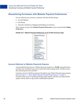 Using Your Merchant Account Profile and Tools
Streamlining Purchases with Website Payment Preferences

Streamlining Purchases with Website Payment Preferences
You can speed up your customers’ purchases with three Profile settings:
Account Optional
Auto Return
Automatic calculation of shipping and handling cost and taxes
These settings are part of the Website Payment Preferences of your account Profile Selling
Preferences.
FIGURE 2.5 Website Payment Preferences on the Profile Summary Page

Account Optional or Website Payments Express
Account Optional (also known as Website Payments Express) is a Profile setting that allows
customers new to PayPal to pay you by credit card without signing up for a PayPal account,
thus shortening their time and effort.
Customers who have PayPal accounts go through the same Website Payments page sequence
shown in Figure 1.1, “Basic Website Payments Standard Page Sequence” on page 11.
Customers who are new to PayPal go through a page sequence that does not require PayPal
signup, with the option to sign up after completing the payment.

30

April 2007

Website Payments Standard Integration Guide

 