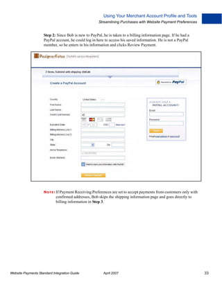 Using Your Merchant Account Profile and Tools
Streamlining Purchases with Website Payment Preferences

Step 2: Since Bob is new to PayPal, he is taken to a billing information page. If he had a
PayPal account, he could log in here to access his saved information. He is not a PayPal
member, so he enters in his information and clicks Review Payment.

N O T E : If Payment Receiving Preferences are set to accept payments from customers only with

confirmed addresses, Bob skips the shipping information page and goes directly to
billing information in Step 3.

Website Payments Standard Integration Guide

April 2007

33

 