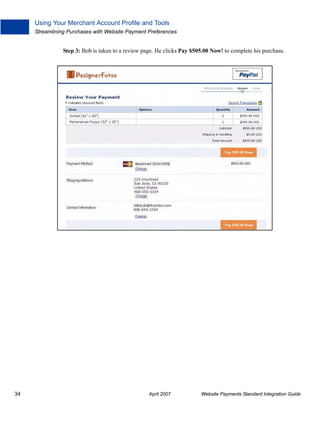Using Your Merchant Account Profile and Tools
Streamlining Purchases with Website Payment Preferences

Step 3: Bob is taken to a review page. He clicks Pay $505.00 Now! to complete his purchase.

34

April 2007

Website Payments Standard Integration Guide

 