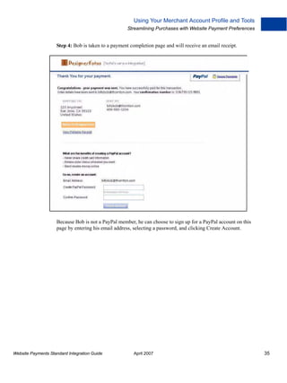 Using Your Merchant Account Profile and Tools
Streamlining Purchases with Website Payment Preferences

Step 4: Bob is taken to a payment completion page and will receive an email receipt.

Because Bob is not a PayPal member, he can choose to sign up for a PayPal account on this
page by entering his email address, selecting a password, and clicking Create Account.

Website Payments Standard Integration Guide

April 2007

35

 