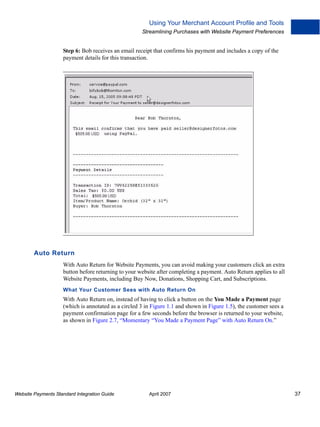 Using Your Merchant Account Profile and Tools
Streamlining Purchases with Website Payment Preferences

Step 6: Bob receives an email receipt that confirms his payment and includes a copy of the
payment details for this transaction.

Auto Return
With Auto Return for Website Payments, you can avoid making your customers click an extra
button before returning to your website after completing a payment. Auto Return applies to all
Website Payments, including Buy Now, Donations, Shopping Cart, and Subscriptions.
What Your Customer Sees with Auto Return On

With Auto Return on, instead of having to click a button on the You Made a Payment page
(which is annotated as a circled 3 in Figure 1.1 and shown in Figure 1.5), the customer sees a
payment confirmation page for a few seconds before the browser is returned to your website,
as shown in Figure 2.7, “Momentary “You Made a Payment Page” with Auto Return On.”

Website Payments Standard Integration Guide

April 2007

37

 
