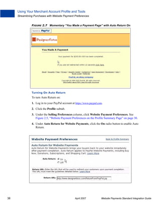 Using Your Merchant Account Profile and Tools
Streamlining Purchases with Website Payment Preferences
FIGURE 2.7 Momentary “You Made a Payment Page” with Auto Return On

Turning On Auto Return

To turn Auto Return on:
1. Log in to your PayPal account at https://www.paypal.com.
2. Click the Profile subtab.
3. Under the Selling Preferences column, click Website Payment Preferences. See
Figure 2.5, “Website Payment Preferences on the Profile Summary Page” on page 30.
4. Under Auto Return for Website Payments, click the On radio button to enable Auto
Return.

38

April 2007

Website Payments Standard Integration Guide

 