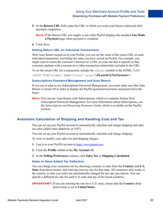 Using Your Merchant Account Profile and Tools
Streamlining Purchases with Website Payment Preferences

5. In the Return URL field, enter the URL to which you want your buyers redirected after
payment completion.
N O T E : If the Return URL you supply is not

valid, PayPal displays the standard You Made
a Payment page when payment is complete.

6. Click Save.
Setting Return URL on Individual Transactions

With Auto Return turned on in your Profile, you can set the value of the return URL on each
individual transaction, overriding the value you have stored on PayPal. For example, you
might want to return the customer’s browser to a URL on your site that is specific to that
customer, perhaps with a session-id or other transaction-related data included in the URL.
To set the return URL for a transaction, include the return variable in the HTML FORM:
<INPUT TYPE=”hidden” NAME=”return” value=”URLspecificToThisTransaction”>
Subscriptions Password Management and Auto Return

If you use or plan to use Subscriptions Password Management, you must make sure that Auto
Return is turned off in order to display the PayPal-generated username and password to the
buyer.
N O T E : You

can use Auto Return with Subscriptions, which is a separate feature from
Subscription Password Management. For more information about Subscriptions, see
the Subscriptions and Recurring Payments Guide, which is available on the PayPal
website.

Automatic Calculation of Shipping and Handling Cost and Tax
You can set up your PayPal account to automatically calculate and charge shipping and sales
tax (also called value added tax or VAT).
You can set up your PayPal account to automatically calculate and charge shipping.
To view or modify your sales tax and shipping charges:
1. Log in to your PayPal account at https://www.paypal.com.
2. Click the Profile subtab of the My Account tab.
3. In the Selling Preferences column, click Sales Tax or Shipping Calculation.
Sales or Value Added Tax Collection

You can charge your customers tax by choosing a country or state from the Country and U.S.
State drop-down menus, and entering your tax rate for that state. All customers who reside in
the country or state you select are automatically charged the tax rate you choose. You can
specify a different tax rate for each U.S. state and any of the listed countries.
IMPO RTANT: If

you are entering the rate for a U.S. state, ensure that the Country dropdown menu is set to United States.

Website Payments Standard Integration Guide

April 2007

39

 