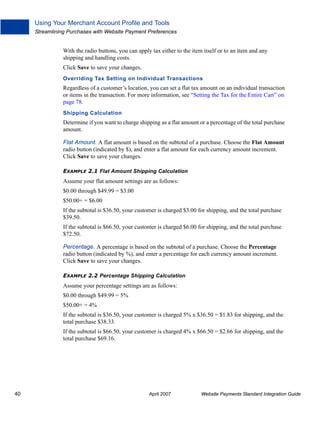 Using Your Merchant Account Profile and Tools
Streamlining Purchases with Website Payment Preferences

With the radio buttons, you can apply tax either to the item itself or to an item and any
shipping and handling costs.
Click Save to save your changes.
Overriding Tax Setting on Individual Transactions

Regardless of a customer’s location, you can set a flat tax amount on an individual transaction
or items in the transaction. For more information, see “Setting the Tax for the Entire Cart” on
page 78.
Shipping Calculation

Determine if you want to charge shipping as a flat amount or a percentage of the total purchase
amount.
Flat Amount. A flat amount is based on the subtotal of a purchase. Choose the Flat Amount
radio button (indicated by $), and enter a flat amount for each currency amount increment.
Click Save to save your changes.
EXAMPLE 2.1 Flat Amount Shipping Calculation

Assume your flat amount settings are as follows:
$0.00 through $49.99 = $3.00
$50.00+ = $6.00
If the subtotal is $36.50, your customer is charged $3.00 for shipping, and the total purchase
$39.50.
If the subtotal is $66.50, your customer is charged $6.00 for shipping, and the total purchase
$72.50.
Percentage. A percentage is based on the subtotal of a purchase. Choose the Percentage
radio button (indicated by %), and enter a percentage for each currency amount increment.
Click Save to save your changes.
EXAMPLE 2.2 Percentage Shipping Calculation

Assume your percentage settings are as follows:
$0.00 through $49.99 = 5%
$50.00+ = 4%
If the subtotal is $36.50, your customer is charged 5% x $36.50 = $1.83 for shipping, and the
total purchase $38.33.
If the subtotal is $66.50, your customer is charged 4% x $66.50 = $2.66 for shipping, and the
total purchase $69.16.

40

April 2007

Website Payments Standard Integration Guide

 