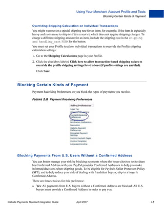Using Your Merchant Account Profile and Tools
Blocking Certain Kinds of Payment

Overriding Shipping Calculation on Individual Transactions

You might want to set a special shipping rate for an item; for example, if the item is especially
heavy and costs more to ship or if it is a service which does not require shipping charges. To
charge a different shipping amount for an item, include the shipping cost in the shipping
and handling_cart FORM for the button.
You must set your Profile to allow individual transactions to override the Profile shipping
calculation settings:
1. Go to the Shipping Calculations page in your Profile.
2. Click the checkbox labeled Click here to allow transaction-based shipping values to
override the profile shipping settings listed above (if profile settings are enabled).
Click Save.

Blocking Certain Kinds of Payment
Payment Receiving Preferences let you block the types of payments you receive.
FIGURE 2.8 Payment Receiving Preferences

Blocking Payments From U.S. Users Without a Confirmed Address
You can better manage your risk by blocking payments where the buyer chooses not to share
his Confirmed Address with you. PayPal provides Confirmed Addresses to help you make
informed decisions when shipping goods. To be eligible for PayPal's Seller Protection Policy
(SPP), and to help reduce your risk of dealing with fraudulent buyers, ship to a buyer’s
Confirmed Address.
There are three choices for this preference:
Yes: All payments from U.S. buyers without a Confirmed Address are blocked. All U.S.
buyers must provide a Confirmed Address in order to pay you.

Website Payments Standard Integration Guide

April 2007

41

 