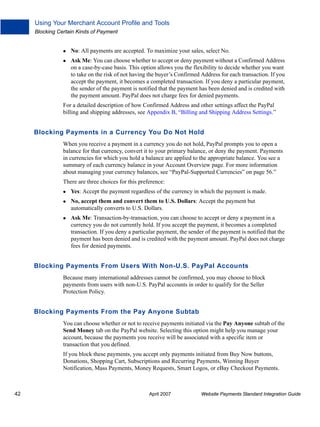 Using Your Merchant Account Profile and Tools
Blocking Certain Kinds of Payment

No: All payments are accepted. To maximize your sales, select No.
Ask Me: You can choose whether to accept or deny payment without a Confirmed Address
on a case-by-case basis. This option allows you the flexibility to decide whether you want
to take on the risk of not having the buyer’s Confirmed Address for each transaction. If you
accept the payment, it becomes a completed transaction. If you deny a particular payment,
the sender of the payment is notified that the payment has been denied and is credited with
the payment amount. PayPal does not charge fees for denied payments.
For a detailed description of how Confirmed Address and other settings affect the PayPal
billing and shipping addresses, see Appendix B, “Billing and Shipping Address Settings.”

Blocking Payments in a Currency You Do Not Hold
When you receive a payment in a currency you do not hold, PayPal prompts you to open a
balance for that currency, convert it to your primary balance, or deny the payment. Payments
in currencies for which you hold a balance are applied to the appropriate balance. You see a
summary of each currency balance in your Account Overview page. For more information
about managing your currency balances, see “PayPal-Supported Currencies” on page 56.”
There are three choices for this preference:
Yes: Accept the payment regardless of the currency in which the payment is made.
No, accept them and convert them to U.S. Dollars: Accept the payment but
automatically converts to U.S. Dollars.
Ask Me: Transaction-by-transaction, you can choose to accept or deny a payment in a
currency you do not currently hold. If you accept the payment, it becomes a completed
transaction. If you deny a particular payment, the sender of the payment is notified that the
payment has been denied and is credited with the payment amount. PayPal does not charge
fees for denied payments.

Blocking Payments From Users With Non-U.S. PayPal Accounts
Because many international addresses cannot be confirmed, you may choose to block
payments from users with non-U.S. PayPal accounts in order to qualify for the Seller
Protection Policy.

Blocking Payments From the Pay Anyone Subtab
You can choose whether or not to receive payments initiated via the Pay Anyone subtab of the
Send Money tab on the PayPal website. Selecting this option might help you manage your
account, because the payments you receive will be associated with a specific item or
transaction that you defined.
If you block these payments, you accept only payments initiated from Buy Now buttons,
Donations, Shopping Cart, Subscriptions and Recurring Payments, Winning Buyer
Notification, Mass Payments, Money Requests, Smart Logos, or eBay Checkout Payments.

42

April 2007

Website Payments Standard Integration Guide

 