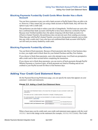 Using Your Merchant Account Profile and Tools
Adding Your Credit Card Statement Name

Blocking Payments Funded By Credit Cards When Sender Has a Bank
Account
You can force customers to pay you with a bank account or PayPal funds if they are able to do
so. However, if they cannot pay you using a bank account or PayPal funds, they still have the
option to pay with a credit card.
This preference can also help to reduce your risk of chargebacks. Verified users are users who
have confirmed their bank accounts with PayPal or have been otherwise verified by PayPal.
Because most Verified members have the option of paying with their bank accounts (via
eCheck or Instant Transfer), this preference does not prevent users from sending you money.
When they pay with PayPal’s Instant Transfer, you receive the payment instantly, just as when
they pay with a credit card. Users who have not confirmed their bank accounts with PayPal
can still send you money funded by credit cards.

Blocking Payments Funded By eChecks
You can block eCheck payments. Because eCheck payments take three to four business days
to clear, you might want to block them for your Instant Purchase and Buy Now buttons.
If you choose to block these payments, users who attempt to pay via eCheck are prompted to
add a credit card to their account before completing the transaction.
If you choose not to block these payments, you can receive eCheck payments through PayPal
Website Payments or Auction Logos. eCheck payments are listed as Pending and are not
credited to your PayPal account for three to four business days.

Adding Your Credit Card Statement Name
On the Payment Receiving Preferences page, you can specify the name that appears on your
customers’ credit card statements.
FIGURE 2.9 Adding a Credit Card Statement Name

When a buyer pays you by credit card, your credit card statement name appears with the word
PAYPAL* next to the charge on the statement (for example, PAYPAL*MYCCNAME). The Credit

Website Payments Standard Integration Guide

April 2007

43

 