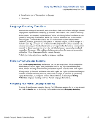 Using Your Merchant Account Profile and Tools
Language Encoding Your Data

6. Complete the rest of the selections on the page.
7. Click Save.

Language Encoding Your Data
Websites that use PayPal in different parts of the world work with different languages. Human
languages are represented in computing by the terms “character set” and “character encoding”.
A character set is a computer representation of all the individual possible letterforms or word
symbols of a language. For instance, ASCII (or American Standard Code for Information
Interchange) is a common character set that has been used for decades to represent the
letterforms, numbers, punctuation, and symbols of American English. Another example of a
character set is Big 5, which is one of the most widely implemented Chinese character sets.
Character encoding, on the other hand, refers to how a particular character set is represented
internally in data processing; that is, how the individual characters are actually stored and
operated on. There many different kinds of character encodings. For example, an encoding
might allow 7, 8, or 16 computer bits for a single character.
PayPal refers to these two terms together as language encoding.

Changing Your Language Encoding
With your Language Encoding preferences, you can precisely control the encoding of the
data that PayPal should expect from your website’s use of any PayPal Website Payment
button, and the encoding of the data that your website expects to receive back from PayPal
When you sign up for a new business account with PayPal, the PayPal system determines your
character set and its encoding based on your country of origin, as specified by you during
signup. For example, if your postal address indicates France, by default your Selling
Preferences language encoding is set to a Western language character set.

Navigating Your Profile: Language Encoding
To set the default language encoding for your PayPal Business account, log in to your account
and click the Profile tab. In the Selling Preferences column, click Language Encoding.

Website Payments Standard Integration Guide

April 2007

45

 