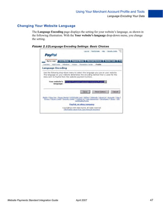 Using Your Merchant Account Profile and Tools
Language Encoding Your Data

Changing Your Website Language
The Language Encoding page displays the setting for your website’s language, as shown in
the following illustration. With the Your website’s language drop-down menu, you change
the setting.
FIGURE 2.12Language Encoding Settings: Basic Choices

Website Payments Standard Integration Guide

April 2007

47

 