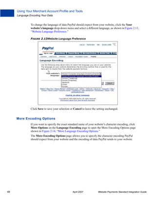 Using Your Merchant Account Profile and Tools
Language Encoding Your Data

To change the language of data PayPal should expect from your website, click the Your
website’s language drop-down menu and select a different language, as shown in Figure 2.13,
“Website Language Preference.”
FIGURE 2.13Website Language Preference

Click Save to save your selection or Cancel to leave the setting unchanged.

More Encoding Options
If you want to specify the exact standard name of your website’s character encoding, click
More Options on the Language Encoding page to open the More Encoding Options page
shown in Figure 2.14, “More Language Encoding Options.”
The More Encoding Options page allows you to specify the character encoding PayPal
should expect from your website and the encoding of data PayPal sends to your website.

48

April 2007

Website Payments Standard Integration Guide

 