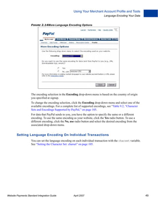Using Your Merchant Account Profile and Tools
Language Encoding Your Data
FIGURE 2.14More Language Encoding Options

The encoding selection in the Encoding drop-down menu is based on the country of origin
you specified at signup.
To change the encoding selection, click the Encoding drop-down menu and select one of the
available encodings. For a complete list of supported encodings, see “Table 9.2, “Character
Sets and Encodings Supported by PayPal,” on page 105.
For data that PayPal sends to you, you have the option to specify the same or a different
encoding. To use the same encoding as your website, click the Yes radio button. To use a
different encoding, click the No, use radio button and select the desired encoding from the
associated drop-down menu.

Setting Language Encoding On Individual Transactions
You can set the language encoding on each individual transaction with the charset variable.
See “Setting the Character Set: charset” on page 105.

Website Payments Standard Integration Guide

April 2007

49

 