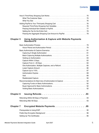 Contents

How A Third-Party Shopping Cart Works . . . . . . . . . . . . . . . . . . . . . . . . . . 70
What The Customer Sees . . . . . . . . . . . . . . . . . . . . . . . . . . . . . . . . 70
What You See . . . . . . . . . . . . . . . . . . . . . . . . . . . . . . . . . . . . . . 76
Adding PayPal to Your Third-party Shopping Cart

. . . . . . . . . . . . . . . . . . . . . 76

Required Third-Party Shopping Cart Variables . . . . . . . . . . . . . . . . . . . . . 76
Passing Individual Item Details to PayPal . . . . . . . . . . . . . . . . . . . . . . . . 77
Setting the Tax for the Entire Cart . . . . . . . . . . . . . . . . . . . . . . . . . . . . 78
Passing the Aggregate Shopping Cart Amount to PayPal. . . . . . . . . . . . . . . . 78

Chapter 5

Using Authorization & Capture with Website Payments
Standard79

Basic Authorization Process . . . . . . . . . . . . . . . . . . . . . . . . . . . . . . . . . 79
Honor Period and Authorization Period . . . . . . . . . . . . . . . . . . . . . . . . . 79
Basic Authorization & Capture Scenarios . . . . . . . . . . . . . . . . . . . . . . . . . . 81
Capturing A Single Authorization . . . . . . . . . . . . . . . . . . . . . . . . . . . . 81
Batch Capturing Multiple Authorizations . . . . . . . . . . . . . . . . . . . . . . . . . 81
Voiding an Authorization . . . . . . . . . . . . . . . . . . . . . . . . . . . . . . . . . 83
Capture Within 3 Days . . . . . . . . . . . . . . . . . . . . . . . . . . . . . . . . . . 83
Capture From 4 - 29 Days . . . . . . . . . . . . . . . . . . . . . . . . . . . . . . . . 84
One Authorization, Multiple Captures, and a Refund . . . . . . . . . . . . . . . . . . 85
Lower Capture Amount . . . . . . . . . . . . . . . . . . . . . . . . . . . . . . . . . 86
Capture Up to 115% . . . . . . . . . . . . . . . . . . . . . . . . . . . . . . . . . . . 87
Authorization Expires . . . . . . . . . . . . . . . . . . . . . . . . . . . . . . . . . . 88
Void . . . . . . . . . . . . . . . . . . . . . . . . . . . . . . . . . . . . . . . . . . . 89
Reattempted Capture . . . . . . . . . . . . . . . . . . . . . . . . . . . . . . . . . . 90
Recommendations for Best Use of Authorization & Capture . . . . . . . . . . . . . . . . 92
Capturing Funds on Basic Authorizations . . . . . . . . . . . . . . . . . . . . . . . . 92
Buyer Approval for Basic Authorizations. . . . . . . . . . . . . . . . . . . . . . . . . 92
Voiding Basic Authorizations. . . . . . . . . . . . . . . . . . . . . . . . . . . . . . . 92

Chapter 6

Issuing Refunds . . . . . . . . . . . . . . . . . . . . . . . 93

Refunding Within 60 Days of Payment. . . . . . . . . . . . . . . . . . . . . . . . . . . . 93
Refunding After 60 Days . . . . . . . . . . . . . . . . . . . . . . . . . . . . . . . . . . . 93

Chapter 7

Encrypted Website Payments . . . . . . . . . . . . . . . . 95

Prerequisites to Using EWP . . . . . . . . . . . . . . . . . . . . . . . . . . . . . . . . . 95
Public Key Encryption Background . . . . . . . . . . . . . . . . . . . . . . . . . . . . . 96
Setting Up The Certificates . . . . . . . . . . . . . . . . . . . . . . . . . . . . . . . . . 96

Website Payments Standard Integration Guide

April 2007

5

 