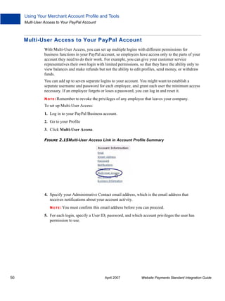 Using Your Merchant Account Profile and Tools
Multi-User Access to Your PayPal Account

Multi-User Access to Your PayPal Account
With Multi-User Access, you can set up multiple logins with different permissions for
business functions in your PayPal account, so employees have access only to the parts of your
account they need to do their work. For example, you can give your customer service
representatives their own login with limited permissions, so that they have the ability only to
view balances and make refunds but not the ability to edit profiles, send money, or withdraw
funds.
You can add up to seven separate logins to your account. You might want to establish a
separate username and password for each employee, and grant each user the minimum access
necessary. If an employee forgets or loses a password, you can log in and reset it.
N O T E : Remember

to revoke the privileges of any employee that leaves your company.

To set up Multi-User Access:
1. Log in to your PayPal Business account.
2. Go to your Profile
3. Click Multi-User Access.
FIGURE 2.15Multi-User Access Link in Account Profile Summary

4. Specify your Administrative Contact email address, which is the email address that
receives notifications about your account activity.
N O T E : You

must confirm this email address before you can proceed.

5. For each login, specify a User ID, password, and which account privileges the user has
permission to use.

50

April 2007

Website Payments Standard Integration Guide

 
