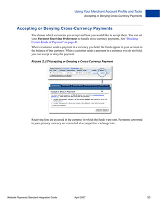 Using Your Merchant Account Profile and Tools
Accepting or Denying Cross-Currency Payments

Accepting or Denying Cross-Currency Payments
You choose which currencies you accept and how you would like to accept them. You can set
your Payment Receiving Preferences to handle cross-currency payments. See “Blocking
Certain Kinds of Payment” on page 41.
When a customer sends a payment in a currency you hold, the funds appear in your account in
the balance of that currency. When a customer sends a payment in a currency you do not hold,
you can accept or deny the payment.
FIGURE 2.17Accepting or Denying a Cross-Currency Payment

Receiving fees are assessed in the currency in which the funds were sent. Payments converted
to your primary currency are converted at a competitive exchange rate.

Website Payments Standard Integration Guide

April 2007

53

 