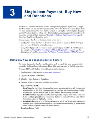 3

Single-Item Payment: Buy Now
and Donations
Buy Now or Donations buttons are suitable for single-item payments or purchases. A single
Buy Now button can sell one or more copies of the same item. However, to sell different items
you must create separate Buy Now Buttons for each or use PayPal’s Shopping Cart. You can
use to a Donations button to collect a pre-determined amount, or you can allow your donors to
choose the amounts of their donations. “Example of the Basic Page Sequence” on page 12
shows how Buy Now or Donations work.
You can create a Buy Now or Donation button in two ways:
Use PayPal’s online Buy Now or Donation button factory to create an HTML FORM you
copy to your website or to an email message.
Using the webpage tools of your own choice, construct your own HTML FORM based on
the example in “Sample Buy Now Button HTML and Hyperlink” on page 59 and the
descriptions of variables in Appendix A, “Website Payments Standard HTML Variables.”

Using Buy Now or Donations Button Factory
The button factories for Buy Now and Donations work in exactly the same way, except they
prompt for slightly different information. These differences are noted in the following steps.
To create HTML with the Buy Now or Donations button factory:
1. Log in to your PayPal account at https://www.paypal.com.
2. Click the Merchant Services tab.
3. Click Buy Now Buttons or Donations.
4. Enter the details of your item. All fields are optional.
Buy Now Button Fields
– Item Name/Service: Enter the name of the item or service you wish to sell. If you do not
enter anything in this field, your customers can complete it at time of purchase. PayPal
recommends entering an item name to make it easier for you to ship the order.
– Item ID/Number: If you have an ID or tracking number for your item, enter it here. This
field is not be displayed to your customers at the time of payment, but they see it in their
transaction details on the PayPal website.
– Item Price: Enter the price of the item you wish to sell. If you do not enter anything in
this field, your customers can complete it. PayPal recommends entering an Item Price to
make it easier for you to collect the correct amount.
Donations Button Fields

Website Payments Standard Integration Guide

April 2007

55

 