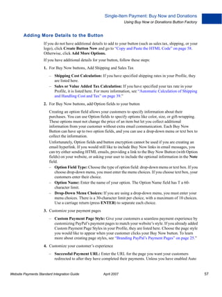 Single-Item Payment: Buy Now and Donations
Using Buy Now or Donations Button Factory

Adding More Details to the Button
If you do not have additional details to add to your button (such as sales tax, shipping, or your
logo), click Create Button Now and go to “Copy and Paste the HTML Code” on page 58.
Otherwise, click Add More Options.
If you have additional details for your button, follow these steps:
1. For Buy Now buttons, Add Shipping and Sales Tax
– Shipping Cost Calculation: If you have specified shipping rates in your Profile, they
are listed here.
– Sales or Value Added Tax Calculation: If you have specified your tax rate in your
Profile, it is listed here. For more information, see “Automatic Calculation of Shipping
and Handling Cost and Tax” on page 39.”
2. For Buy Now buttons, add Option fields to your button
Creating an option field allows your customers to specify information about their
purchases. You can use Option fields to specify options like color, size, or gift-wrapping.
These options must not change the price of an item but let you collect additional
information from your customer without extra email communication. Each Buy Now
Button can have up to two option fields, and you can use a drop-down menu or text box to
collect the information.
Unfortunately, Option fields and button encryption cannot be used if you are creating an
email hyperlink. If you would still like to include Buy Now links in email messages, you
can try either sending HTML emails, providing a link to the Buy Now Button (with Option
fields) on your website, or asking your user to include the optional information in the Note
field.
– Option Field Type: Choose the type of option field: drop-down menu or text box. If you
choose drop-down menu, you must enter the menu choices. If you choose text box, your
customers enter their choice.
– Option Name: Enter the name of your option. The Option Name field has T a 60character limit.
– Drop-Down Menu Choices: If you are using a drop-down menu, you must enter your
menu choices. There is a 30-character limit per choice, with a maximum of 10 choices.
Use a carriage return (press ENTER) to separate each choice.
3. Customize your payment pages
– Custom Payment Page Style: Give your customers a seamless payment experience by
customizing PayPal’s payment pages to match your website’s style. If you already added
Custom Payment Page Styles in your Profile, they are listed here. Choose the page style
you would like to appear when your customer clicks your Buy Now button. To learn
more about creating page styles, see “Branding PayPal’s Payment Pages” on page 25.”
4. Customize your customer’s experience
– Successful Payment URL: Enter the URL for the page you want your customers
redirected to after they have completed their payments. Unless you have enabled Auto

Website Payments Standard Integration Guide

April 2007

57

 