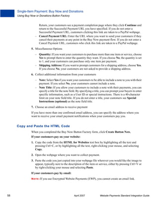 Single-Item Payment: Buy Now and Donations
Using Buy Now or Donations Button Factory

Return, your customers see a payment completion page where they click Continue and
return to the Successful Payment URL you have specified. If you do not enter a
Successful Payment URL, customers clicking this link are taken to a PayPal webpage.
– Cancel Payment URL: Enter the URL where you want to send your customers if they
cancel their payments at any point in the Buy Now payment flow. If you do not enter a
Cancel Payment URL, customers who click this link are taken to a PayPal webpage.
5. Miscellaneous Options
– Quantity: If you want your customers to purchase more than one item or service, choose
Yes to prompt them to enter the quantity they want. If you choose No, the quantity is set
to 1, and your customers can purchase only one item per payment.
– Shipping Address: If you want to prompt customers for a shipping address, choose Yes.
If you choose No, your customers are not asked to provide a shipping address.
6. Collect additional information from your customers
– Note: Select Yes if you want your customers to be able to include a note to you with their
payment. If you select No, your customers cannot include a note.
– Note Title: If you allow your customers to include a note with their payments, you can
specify a title for the note field. By specifying a title, you can prompt your buyers to enter
specific information, such as a User ID or special instructions. There is a 40-character
limit on your note field title. If you do not enter a title, your customers see Special
Instructions (optional) as the note field title.
7. Choose an email address to receive payment
If you have more than one confirmed email address, you can specify the address where you
want to receive your email payment notifications when your customers pay you.

Copy and Paste the HTML Code
When you completed the Buy Now Button Factory form, click Create Button Now.
If your customers pay on your website:
1. Copy the code from the HTML for Websites text box by highlighting all the text and
pressing Ctrl+C, or by highlighting all the text, right-clicking your mouse, and selecting
Copy.
2. Open the webpage where you want to collect payment.
3. Paste the code you just copied into your webpage file wherever you would like the image to
appear, typically next to the description of the item or service, either by pressing Ctrl+V or
by right-clicking your mouse and selecting Paste.
If your customers pay by email:
N O T E : If

58

you use Encrypted Website Payments (EWP), you cannot create an email link.

April 2007

Website Payments Standard Integration Guide

 