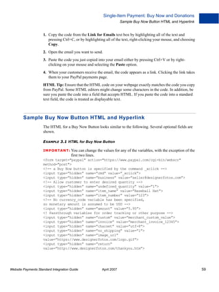 Single-Item Payment: Buy Now and Donations
Sample Buy Now Button HTML and Hyperlink

1. Copy the code from the Link for Emails text box by highlighting all of the text and
pressing Ctrl+C, or by highlighting all of the text, right-clicking your mouse, and choosing
Copy.
2. Open the email you want to send.
3. Paste the code you just copied into your email either by pressing Ctrl+V or by rightclicking on your mouse and selecting the Paste option.
4. When your customers receive the email, the code appears as a link. Clicking the link takes
them to your PayPal payments page.
HTML Tip: Ensure that the HTML code on your webpage exactly matches the code you copy
from PayPal. Some HTML editors might change some characters in the code. In addition, be
sure you paste the code into a field that accepts HTML. If you paste the code into a standard
text field, the code is treated as displayable text.

Sample Buy Now Button HTML and Hyperlink
The HTML for a Buy Now Button looks similar to the following. Several optional fields are
shown.
EXAMPLE 3.1 HTML for Buy Now Button
IMPO RTANT: You can

change the values for any of the variables, with the exception of the
first two lines.

<form target="paypal" action="https://www.paypal.com/cgi-bin/webscr"
method="post">
<!-- a Buy Now button is specified by the command _xclick -->
<input type=”hidden” name=”cmd” value=”_xclick”>
<input type=”hidden” name=”business” value=”seller@designerfotos.com”>
<!-- Allow customer to enter desired quantity -->
<input type=”hidden” name=”undefined_quantity” value=”1”>
<input type=”hidden” name=”item_name” value=”Baseball Hat”>
<input type=”hidden” name=”item_number” value=”123”>
<!-- No currency_code variable has been specified,
so monetary amount is assumed to be USD -->
<input type=”hidden” name=”amount” value=”5.95”>
<! Passthrough variables for order tracking or other purpose -->
<input type=”hidden” name=”custom” value=”merchant_custom_value”>
<input type=”hidden” name=”invoice” value=”merchant_invoice_12345”>
<input type=”hidden” name=”charset” value=”utf-8”>
<input type=”hidden” name=”no_shipping” value=”1”>
<input type=”hidden” name=”image_url”
value=”https://www.designerfotos.com/logo.gif”>
<input type=”hidden” name=”return”
value=”http://www.designerfotos.com/thankyou.htm”>

Website Payments Standard Integration Guide

April 2007

59

 