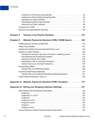 Contents

Creating Your Private Key Using OpenSSL . . . . . . . . . . . . . . . . . . . . . . . 96
Creating Your Public Certificate Using OpenSSL . . . . . . . . . . . . . . . . . . . . 97
Uploading Your Public Certificate . . . . . . . . . . . . . . . . . . . . . . . . . . . . 97
Downloading PayPal's Public Certificate . . . . . . . . . . . . . . . . . . . . . . . . 97
Removing Your Public Certificate . . . . . . . . . . . . . . . . . . . . . . . . . . . . 98
Encrypting Your HTML . . . . . . . . . . . . . . . . . . . . . . . . . . . . . . . . . . . . 98
Blocking Unencrypted Website Payments . . . . . . . . . . . . . . . . . . . . . . . . . .100

Chapter 8

Testing in the PayPal Sandbox . . . . . . . . . . . . . . 101

Chapter 9

Website Payments Standard HTML FORM Basics . . . . . 103

FORM Attributes: ACTION and METHOD . . . . . . . . . . . . . . . . . . . . . . . . . .103
Hidden Input Variables . . . . . . . . . . . . . . . . . . . . . . . . . . . . . . . . . . . .103
Specifying the Website Payments Standard Product: cmd. . . . . . . . . . . . . . . . . .104
Variations on Basic Variables . . . . . . . . . . . . . . . . . . . . . . . . . . . . . . . .104
Prompting for Quantity in Buy Now or Donations: undefined_quantity . . . . . . . . .104
Recordkeeping with Passthrough Variables . . . . . . . . . . . . . . . . . . . . . . .104
Setting the Character Set: charset. . . . . . . . . . . . . . . . . . . . . . . . . . . .105
Setting Return URL on Individual Transactions . . . . . . . . . . . . . . . . . . . . .105
Desired Currency on Individual Transactions . . . . . . . . . . . . . . . . . . . . . .106
Prepopulating FORMs . . . . . . . . . . . . . . . . . . . . . . . . . . . . . . . . . . . .106
Sample HTML for FORM Prepopulation . . . . . . . . . . . . . . . . . . . . . . . . .106
Overriding PayPal-Stored Addresses . . . . . . . . . . . . . . . . . . . . . . . . . . . .107
Sample HTML for Overriding PayPal-Stored Shipping Addresses . . . . . . . . . . .107
Instant Payment Notification: notify_url . . . . . . . . . . . . . . . . . . . . . . . . . . .108

Appendix A Website Payments Standard HTML Variables . . . . . . . 111
Appendix B Billing and Shipping Address Settings . . . . . . . . . . 121
Basic Website Payments Standard Descriptions. . . . . . . . . . . . . . . . . . . . . . .122
Endpoint A . . . . . . . . . . . . . . . . . . . . . . . . . . . . . . . . . . . . . . . .122
Endpoints B, C, and D . . . . . . . . . . . . . . . . . . . . . . . . . . . . . . . . . .123
Endpoint E . . . . . . . . . . . . . . . . . . . . . . . . . . . . . . . . . . . . . . . .123
Endpoints F and H . . . . . . . . . . . . . . . . . . . . . . . . . . . . . . . . . . . .123
Endpoints G and K. . . . . . . . . . . . . . . . . . . . . . . . . . . . . . . . . . . .123
Endpoint I . . . . . . . . . . . . . . . . . . . . . . . . . . . . . . . . . . . . . . . .123
Endpoints J and L . . . . . . . . . . . . . . . . . . . . . . . . . . . . . . . . . . . .123
Account Optional or Website Payments Express Descriptions . . . . . . . . . . . . . . .124

6

April 2007

Website Payments Standard Integration Guide

 