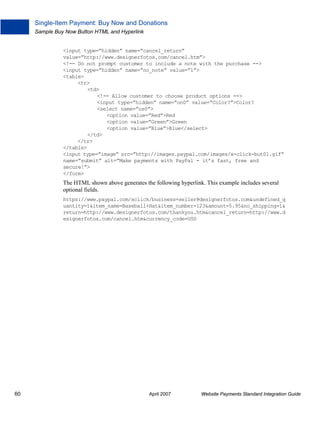 Single-Item Payment: Buy Now and Donations
Sample Buy Now Button HTML and Hyperlink

<input type=”hidden” name=”cancel_return”
value=”http://www.designerfotos.com/cancel.htm”>
<!-- Do not prompt customer to include a note with the purchase -->
<input type=”hidden” name=”no_note” value=”1”>
<table>
<tr>
<td>
<!-- Allow customer to choose product options -->
<input type=”hidden” name=”on0” value=”Color?”>Color?
<select name=”os0”>
<option value=”Red”>Red
<option value=”Green”>Green
<option value=”Blue”>Blue</select>
</td>
</tr>
</table>
<input type=”image” src=”http://images.paypal.com/images/x-click-but01.gif”
name=”submit” alt=”Make payments with PayPal - it’s fast, free and
secure!”>
</form>

The HTML shown above generates the following hyperlink. This example includes several
optional fields.
https://www.paypal.com/xclick/business=seller@designerfotos.com&undefined_q
uantity=1&item_name=Baseball+Hat&item_number=123&amount=5.95&no_shipping=1&
return=http://www.designerfotos.com/thankyou.htm&cancel_return=http://www.d
esignerfotos.com/cancel.htm&currency_code=USD

60

April 2007

Website Payments Standard Integration Guide

 