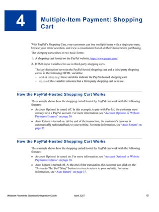 4

Multiple-Item Payment: Shopping
Cart
With PayPal’s Shopping Cart, your customers can buy multiple items with a single payment,
browse your entire selection, and view a consolidated list of all their items before purchasing.
The shopping cart comes in two basic forms:
1. A shopping cart hosted on the PayPal website, https://www.paypal.com/.
2. HTML input variables for use in third-party shopping carts.
The key distinction between the PayPal-hosted shopping cart and a third-party shopping
cart is in the following HTML variables:
– add or display: these variables indicate the PayPal-hosted shopping cart.
– upload: this variable indicates that a third-party shopping cart is in use.

How the PayPal-Hosted Shopping Cart Works
This example shows how the shopping carted hosted by PayPal can work with the following
features:
Account Optional is turned off. In this example, to pay with PayPal, the customer must
already have a PayPal account. For more information, see “Account Optional or Website
Payments Express” on page 30.
Auto Return is turned on. At the end of the transaction, the customer’s browser is
automatically redirected back to your website. For more information, see “Auto Return” on
page 37.

How the PayPal-Hosted Shopping Cart Works
This example shows how the shopping carted hosted by PayPal can work with the following
features:
Account Optional is turned on. For more information, see “Account Optional or Website
Payments Express” on page 30.
Auto Return is turned off. At the end of the transaction, the customer can click on the
“Return to The Stuff Shop” button to return to return to your website. For more
information, see “Auto Return” on page 37.

Website Payments Standard Integration Guide

April 2007

61

 