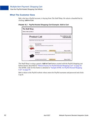 Multiple-Item Payment: Shopping Cart
How the PayPal-Hosted Shopping Cart Works

What The Customer Sees
Bob, who has a PayPal account, is buying from The Stuff Shop. He selects a baseball hat by
clicking Add to Cart.
FIGURE 4.1 PayPal-Hosted Shopping Cart Example: Add to Cart

The Stuff Shop is using a generic Add to Cart button created with the PayPal shopping cart
button factory described in “Button Factory for PayPal-Hosted Shopping Cart” on page 65.
The HTML code for this button is detailed in “Sample HTML for PayPal-Hosted Shopping
Cart” on page 69.
Bob is taken to the PayPal website where enters his PayPal username and password and clicks
Log In.

62

April 2007

Website Payments Standard Integration Guide

 