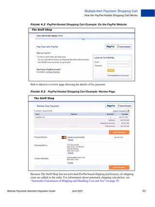 Multiple-Item Payment: Shopping Cart
How the PayPal-Hosted Shopping Cart Works
FIGURE 4.2 PayPal-Hosted Shopping Cart Example: On the PayPal Website

Bob is taken to a review page showing the details of his payment.
FIGURE 4.3 PayPal-Hosted Shopping Cart Example: Review Page

Because The Stuff Shop has not activated Profile-based shipping preferences, no shipping
costs are added to the order. For information about automatic shipping calculation, see
“Automatic Calculation of Shipping and Handling Cost and Tax” on page 39.

Website Payments Standard Integration Guide

April 2007

63

 