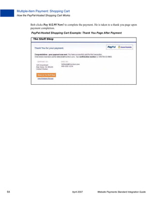 Multiple-Item Payment: Shopping Cart
How the PayPal-Hosted Shopping Cart Works

Bob clicks Pay $12.95 Now! to complete the payment. He is taken to a thank you page upon
payment completion.
PayPal-Hosted Shopping Cart Example: Thank You Page After Payment

64

April 2007

Website Payments Standard Integration Guide

 