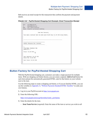 Multiple-Item Payment: Shopping Cart
Button Factory for PayPal-Hosted Shopping Cart

Bob receives an email receipt for this transaction that confirms the payment and payment
details.
FIGURE 4.4 PayPal-Hosted Shopping Cart Example: Email Transaction Receipt

Button Factory for PayPal-Hosted Shopping Cart
With the PayPal-hosted shopping cart, customers can make a single payment for multiple
items. With our shopping cart button factory, you can create a separate Add to Cart button for
each item and put the automatically generated HTML code for that button on your website
next to the item.
Use the following steps to create a shopping cart button, or if you are familiar HTML, you can
use the variables in Appendix A, “Website Payments Standard HTML Variables” to code your
own buttons.
1. Log in to your PayPal account at https://www.paypal.com.
2. Enter the following URL:
https://www.paypal.com/us/cgi-bin/webscr?cmd=_cart-factory

3. Enter the details for the item.
– Item Name/Service (required): Enter the name of the item or service you wish to sell

Website Payments Standard Integration Guide

April 2007

65

 