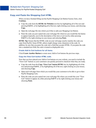 Multiple-Item Payment: Shopping Cart
Button Factory for PayPal-Hosted Shopping Cart

Copy and Paste the Shopping Cart HTML
When you have finished filling out the PayPal Shopping Cart Button Factory form, click
Continue.
Copy the code from the HTML for Websites text box by highlighting all of the text and
pressing Ctrl+C, or by highlighting all of the text, right-clicking your mouse, and choosing
Copy.
Open the web page file into which you’d like to add your Shopping Cart Button.
Paste the code you just copied into your web page file wherever you would like the button
to appear (typically, next to the description of the item or service) by either pressing
Ctrl+V or by right-clicking on your mouse and selecting Paste.
HTML Tip: Ensure that the HTML code on your web page exactly matches the code you
copy from PayPal. Some HTML editors might change some characters in the code. In
addition, be sure that you paste the code into a field that accepts HTML. If you paste the code
into a standard text field, the code is treated as displayable text.
Create Add to Cart buttons for all items.

Click Create Another Button to create more Add to Cart buttons the previous steps.
Copy the View Cart button HTML code.

Now that you have placed your Add to Cart buttons on your website, you need to include the
“View Cart” buttons so your customers can quickly proceed to checkout when they are ready.
Copy the code from the Copy ‘View Cart’ button HTML box by highlighting all of the
text and pressing Ctrl+C, or by highlighting all of the text, right-clicking on your mouse,
and choosing Copy.
Open each web page from which you would like your customers to be able to get to their
PayPal Shopping Carts.
Paste the code you just copied into your web page file where you would like your “View
Cart” button to appear, by either pressing Ctrl+V or by right-clicking your mouse and
choosing Paste.

68

April 2007

Website Payments Standard Integration Guide

 