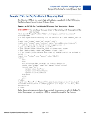 Multiple-Item Payment: Shopping Cart
Sample HTML for PayPal-Hosted Shopping Cart

Sample HTML for PayPal-Hosted Shopping Cart
The following HTML is of a generic Add to Cart button created with the PayPal Shopping
Cart button factory. Several optional fields are shown.
EXAMPLE 4.1 HTML for PayPal-Hosted Shopping Cart “Add to Cart” Button
IMPO RTANT: You can

change the values for any of the variables, with the exception of the
first two lines.

<form target="paypal" action="https://www.paypal.com/cgi-bin/webscr"
method="post">
<!-- The PayPal-hosted shopping cart is specified with the command _cart ->
<input type="hidden" name="cmd" value="_cart">
<input type="hidden" name="business" value="seller@designerfotos.com”>
<!-- add the item to the PayPal-hosted shopping cart -->
<input type=”hidden” name=”add” value=”1”>
<input type="hidden" name="item_name" value="Baseball Hat">
<input type="hidden" name="item_number" value="12345">
<!-- No currency_code variable specified, so monetary amount is assumed to
be USD -->
<input type="hidden" name="amount" value="12.95">
<table>
<tr>
<td>
<!-- allow customer to selection product option -->
<input type="hidden" name="on0" value="Color?">Color?
<select name="os0">
<option value="Red">Red
<option value="Green">Green
<option value="Blue">Blue
</select>
</td>
</tr>
</table>
<input type="image" src="https://www.paypal.com/images/x-click-but22.gif"
border="0" name="submit" alt="Make payments with PayPal - it’s fast, free
and secure!">
</form>

Rather than creating a separate button for every single item you want to sell with the PayPalhosted shopping cart, you can edit the HTML to create different Add to Cart buttons.

Website Payments Standard Integration Guide

April 2007

69

 