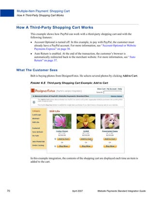Multiple-Item Payment: Shopping Cart
How A Third-Party Shopping Cart Works

How A Third-Party Shopping Cart Works
This example shows how PayPal can work with a third-party shopping cart and with the
following features:
Account Optional is turned off. In this example, to pay with PayPal, the customer must
already have a PayPal account. For more information, see “Account Optional or Website
Payments Express” on page 30.
Auto Return is enabled. At the end of the transaction, the customer’s browser is
automatically redirected back to the merchant website. For more information, see “Auto
Return” on page 37.

What The Customer Sees
Bob is buying photos from DesignerFotos. He selects several photos by clicking Add to Cart.
FIGURE 4.5 Third-party Shopping Cart Example: Add to Cart

In this example integration, the contents of the shopping cart are displayed each time an item is
added to the cart.

70

April 2007

Website Payments Standard Integration Guide

 