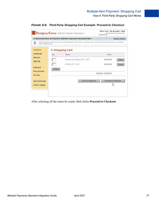 Multiple-Item Payment: Shopping Cart
How A Third-Party Shopping Cart Works
FIGURE 4.6 Third-Party Shopping Cart Example: Proceed to Checkout

After selecting all the items he wants, Bob clicks Proceed to Checkout.

Website Payments Standard Integration Guide

April 2007

71

 