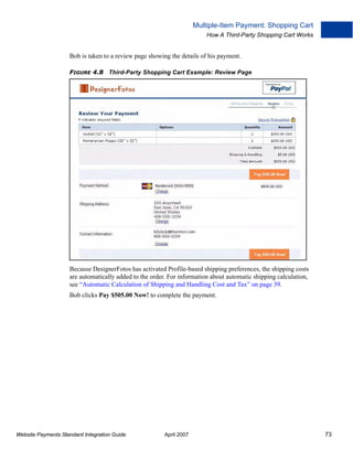 Multiple-Item Payment: Shopping Cart
How A Third-Party Shopping Cart Works

Bob is taken to a review page showing the details of his payment.
FIGURE 4.8 Third-Party Shopping Cart Example: Review Page

Because DesignerFotos has activated Profile-based shipping preferences, the shipping costs
are automatically added to the order. For information about automatic shipping calculation,
see “Automatic Calculation of Shipping and Handling Cost and Tax” on page 39.
Bob clicks Pay $505.00 Now! to complete the payment.

Website Payments Standard Integration Guide

April 2007

73

 