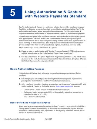 5

Using Authorization & Capture
with Website Payments Standard
PayPal Authorization & Capture is a settlement solution that provides merchants increased
flexibility in obtaining payments from their buyers. During a traditional sale at PayPal, the
authorization and capture action is completed simultaneously. PayPal Authorization &
Capture separates the authorization of payment from the capture of the authorized payment.
Authorization & Capture is for merchants who have a delayed order fulfillment process and
who typically make a $1 auth at checkout. It enables merchants to modify the original
authorization amount due to order changes occurring after the initial order is placed (such as
taxes, shipping, or item availability). This chapter discusses the authorization and capture
process and provides steps to help you authorize, capture, reauthorize, and void funds.
There are two ways to use Authorization & Capture:
1. Create an order or authorization with Website Payments Standard HTML and capture or
void the authorization on the PayPal website (https://www.paypal.com/).
2. Use the Authorization & Capture Application Programming Interface (API), which is not
discussed in this book. For more information about the Authorization & Capture API, see
the Website Payments Pro Integration Guide.

Basic Authorization Process
Authorization & Capture starts when your buyer authorizes a payment amount during
checkout.
1. For example, you can send your buyer through the Website Payments payment flow,
passing in the paymentaction variable set to authorization or order.
2. After your buyer completes checkout, you can then use the payment’s transaction ID with
Authorization & Capture in the PayPal website (https://www.paypal.com). You can:
– Capture either a partial amount or the full authorization amount.
– Authorize a higher amount, up to 115% of the originally authorized amount (not to
exceed an increase of $75 USD).
– Void a previous authorization.

Honor Period and Authorization Period
When your buyer approves an authorization, the buyer’s balance can be placed on hold for a
29-day period to ensure the availability of the authorization amount for capture. You can
reauthorize a transaction only once, up to 115% of the originally authorized amount (not to
exceed an increase of $75 USD).

Website Payments Standard Integration Guide

April 2007

79

 