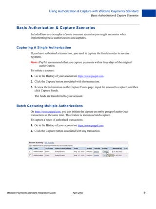 Using Authorization & Capture with Website Payments Standard
Basic Authorization & Capture Scenarios

Basic Authorization & Capture Scenarios
Included here are examples of some common scenarios you might encounter when
implementing basic authorizations and captures.

Capturing A Single Authorization
If you have authorized a transaction, you need to capture the funds in order to receive
payment.
N O T E : PayPal

recommends that you capture payments within three days of the original
authorization.

To initiate a capture:
1. Go to the History of your account on https://www.paypal.com.
2. Click the Capture button associated with the transaction.
3. Review the information on the Capture Funds page, input the amount to capture, and then
click Capture Funds.
The funds are transferred to your account.

Batch Capturing Multiple Authorizations
On https://www.paypal.com, you can initiate the capture an entire group of authorized
transactions at the same time. This feature is known as batch capture.
To capture a batch of authorized transactions:
1. Go to the History of your account on https://www.paypal.com.
2. Click the Capture button associated with any transaction.

Website Payments Standard Integration Guide

April 2007

81

 