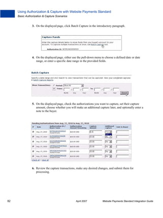 Using Authorization & Capture with Website Payments Standard
Basic Authorization & Capture Scenarios

3. On the displayed page, click Batch Capture in the introductory paragraph.

4. On the displayed page, either use the pull-down menu to choose a defined date or date
range, or enter a specific date range in the provided fields.

5. On the displayed page, check the authorizations you want to capture, set their capture
amount, choose whether you will make an additional capture later, and optionally enter a
note to the buyer.

6. Review the capture transactions, make any desired changes, and submit them for
processing.

82

April 2007

Website Payments Standard Integration Guide

 