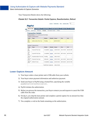 Using Authorization & Capture with Website Payments Standard
Basic Authorization & Capture Scenarios

Your Transaction Details shows the following:
FIGURE 5.3 Transaction Details: Partial Capture, Reauthorization, Refund

Lower Capture Amount
1. Your buyer orders a laser printer and a USB cable from your website.
2. Your buyer enters payment information and authorizes payment.
3. Send your buyer to PayPal using a hosted flow, specifying the variable
paymentaction=authorization.
4. PayPal initiates the authorization.
5. Before you process the transaction, your buyer contacts you and requests to cancel the USB
cable from the order.
6. On day 6, you ship the laser printer and complete a partial capture for an amount less than
the original authorization amount.
7. You complete a void on the funds remaining on the authorization.

86

April 2007

Website Payments Standard Integration Guide

 