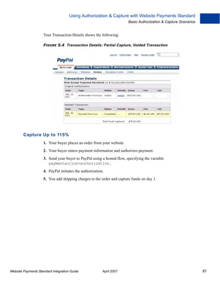 Using Authorization & Capture with Website Payments Standard
Basic Authorization & Capture Scenarios

Your Transaction Details shows the following:
FIGURE 5.4 Transaction Details: Partial Capture, Voided Transaction

Capture Up to 115%
1. Your buyer places an order from your website.
2. Your buyer enters payment information and authorizes payment.
3. Send your buyer to PayPal using a hosted flow, specifying the variable
paymentaction=authorization.
4. PayPal initiates the authorization.
5. You add shipping charges to the order and capture funds on day 1.

Website Payments Standard Integration Guide

April 2007

87

 