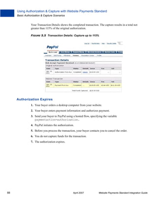 Using Authorization & Capture with Website Payments Standard
Basic Authorization & Capture Scenarios

Your Transaction Details shows the completed transaction. The capture results in a total not
greater than 115% of the original authorization.
FIGURE 5.5 Transaction Details: Capture up to 115%

Authorization Expires
1. Your buyer orders a desktop computer from your website.
2. Your buyer enters payment information and authorizes payment.
3. Send your buyer to PayPal using a hosted flow, specifying the variable
paymentaction=authorization.
4. PayPal initiates the authorization.
5. Before you process the transaction, your buyer contacts you to cancel the order.
6. You do not capture funds for the transaction.
7. The authorization expires.

88

April 2007

Website Payments Standard Integration Guide

 