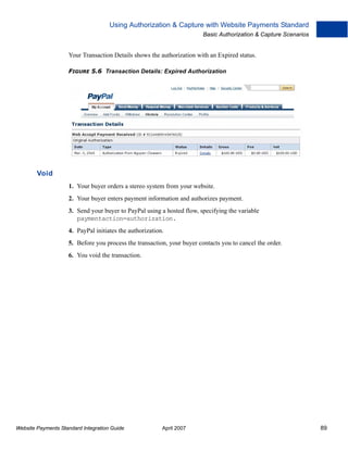 Using Authorization & Capture with Website Payments Standard
Basic Authorization & Capture Scenarios

Your Transaction Details shows the authorization with an Expired status.
FIGURE 5.6 Transaction Details: Expired Authorization

Void
1. Your buyer orders a stereo system from your website.
2. Your buyer enters payment information and authorizes payment.
3. Send your buyer to PayPal using a hosted flow, specifying the variable
paymentaction=authorization.
4. PayPal initiates the authorization.
5. Before you process the transaction, your buyer contacts you to cancel the order.
6. You void the transaction.

Website Payments Standard Integration Guide

April 2007

89

 