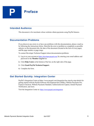 P

Preface

Intended Audience
This document is for merchants whose websites obtain payments using PayPal features.

Documentation Problems
If you discover any errors in or have any problems with this documentation, please e-mail us
by following the instructions below. Describe the error or problem as completely as possible
and give us the document title, the date of the document (located at the foot of every page),
and the page number or page range.
To contact Developer Technical Support about documentation problems:
1. Log in to your account at https://developer.paypal.com/ by entering your email address and
password in the Member Log In box
2. Click Help Center at the bottom of the box on the right side of the page.
3. Click Email PayPal Technical Support.
4. Complete the form.

Get Started Quickly: Integration Center
PayPal’s Integration Center at https://www.paypal.com/integration has step-by-step details for
getting started with the PayPal Software Development Kits (SDKs), Website Payments Pro,
Express Checkout, Website Payments Standard, Authorization & Capture, Instant Payment
Notification, and more.
Visit the Integration Center at: https://www.paypal.com/integration

Website Payments Standard Integration Guide

April 2007

9

 