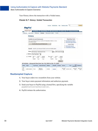 Using Authorization & Capture with Website Payments Standard
Basic Authorization & Capture Scenarios

Your History shows the transaction with a Voided status.
FIGURE 5.7 History: Voided Transaction

Reattempted Capture
1. Your buyer orders two sweatshirts from your website.
2. Your buyer enters payment information and authorizes payment.
3. Send your buyer to PayPal using a hosted flow, specifying the variable
paymentaction=authorization.
4. PayPal initiates the authorization.

90

April 2007

Website Payments Standard Integration Guide

 