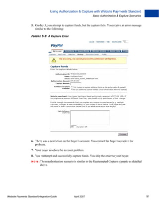 Using Authorization & Capture with Website Payments Standard
Basic Authorization & Capture Scenarios

5. On day 3, you attempt to capture funds, but the capture fails. You receive an error message
similar to the following:
FIGURE 5.8 A Capture Error

6. There was a restriction on the buyer’s account. You contact the buyer to resolve the
problem.
7. Your buyer resolves the account problem.
8. You reattempt and successfully capture funds. You ship the order to your buyer.
N O T E : The reauthorization scenario is similar to the Reattempted Capture scenario as detailed

above.

Website Payments Standard Integration Guide

April 2007

91

 
