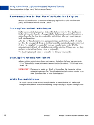 Using Authorization & Capture with Website Payments Standard
Recommendations for Best Use of Authorization & Capture

Recommendations for Best Use of Authorization & Capture
Here are recommendations to ensure the best buying experience for your customers and
getting the most from Authorization & Capture.

Capturing Funds on Basic Authorizations
PayPal recommends that you capture funds within the honor period of three days because
PayPal will honor the funds for a 3-day period after the basic authorization. If you attempt to
capture funds after the three-day period and the authorization fails, your request to capture
funds may be declined.
After day 4 of the authorization period, you can initiate a reauthorization, which will start a
new three-day honor period. However, it will not extend the original authorization period past
29 days. For example, if you successfully complete a reauthorization on day 29 of the
authorization period, funds will only be honored until the end of the 29th day, and a new threeday honor period will start but not extend beyond day 29.
You should capture funds within 24 hours after you ship your buyer’s order.

Buyer Approval for Basic Authorizations
A buyer-initiated authorization allows you to capture funds from the buyer’s account up to
115% of the originally authorized amount (not to exceed an increase of $75 USD) and up to
$10,000 USD.
IMPO RTANT: If

you want to update any details of the purchase that change the original
authorization amount, PayPal requires that you obtain consent from the buyer
at the time of purchase or at the time of capture.

Voiding Basic Authorizations
You should void an authorization if the authorization or reauthorization will not be used.
Voiding the authorization unlocks the temporary hold placed on your buyer’s funding sources.

92

April 2007

Website Payments Standard Integration Guide

 